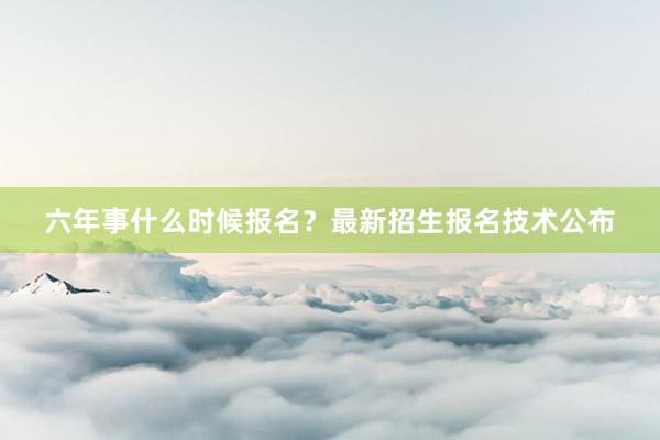 六年事什么时候报名？最新招生报名技术公布