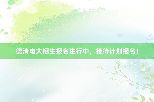 德清电大招生报名进行中，接待计划报名！