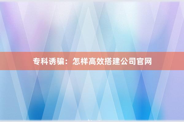 专科诱骗：怎样高效搭建公司官网